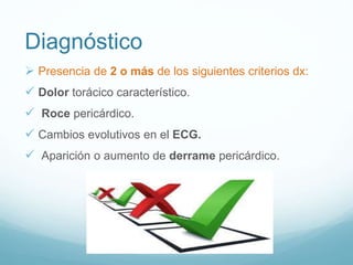 Diagnóstico
 Presencia de 2 o más de los siguientes criterios dx:
 Dolor torácico característico.
 Roce pericárdico.
 Cambios evolutivos en el ECG.
 Aparición o aumento de derrame pericárdico.
 
