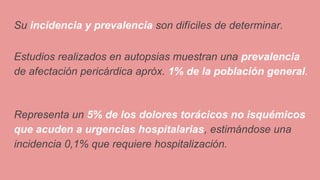 Su incidencia y prevalencia son difíciles de determinar.
Estudios realizados en autopsias muestran una prevalencia
de afectación pericárdica apróx. 1% de la población general.
Representa un 5% de los dolores torácicos no isquémicos
que acuden a urgencias hospitalarias, estimándose una
incidencia 0,1% que requiere hospitalización.
 