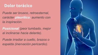 Dolor torácico
Puede ser brusco, retroesternal,
carácter pleurítico, aumento con
la inspiración.
Posicional (peor tumbado, mejor
al inclinarse hacia delante).
Puede irradiar a cuello, brazos o
espalda (inervación pericardio).
 