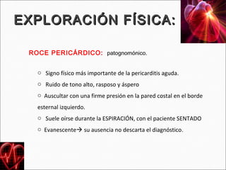 EXPLORACIÓN FÍSICA:

 ROCE PERICÁRDICO: patognomónico.


   o Signo físico más importante de la pericarditis aguda.
   o Ruido de tono alto, rasposo y áspero
   o Auscultar con una firme presión en la pared costal en el borde
   esternal izquierdo.
   o Suele oírse durante la ESPIRACIÓN, con el paciente SENTADO
   o Evanescente su ausencia no descarta el diagnóstico.
 