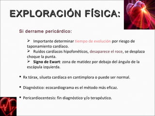 EXPLORACIÓN FÍSICA:
 Si derrame pericárdico:

      Importante determinar tiempo de evolución por riesgo de
     taponamiento cardíaco.
      Ruidos cardíacos hipofonéticos, desaparece el roce, se desplaza
     choque la punta.
      Signo de Ewart: zona de matidez por debajo del ángulo de la
     escápula izquierda.

  Rx tórax, silueta cardíaca en cantimplora o puede ser normal.

  Diagnóstico: ecocardiograma es el método más eficaz.

  Pericardiocentesis: fin diagnóstico y/o terapéutico.
 