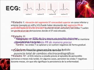 ECG:

 Estadio I: elevación del segmento ST concavidad superior en caras inferior y
 anterior (excepto en aVR y V1).Puede haber desviación del segmento PR de
 polaridad opuesta a la de los casos presentan auricular). Las ondas T suelen
    Sólo el 50% de la onda P (curva de lesión los 4 estadios
 serde evoluciónderivaciones donde el ST está elevado.
    positivas en las

 Estadio II:
  Hasta en un 80% de los casos es posible detectarse mantiene
    Temprano: ST vuelve hacia la línea isoeléctrica mientras el PR
  depresión del segmento PR de manera precoz
    desviado (días más tarde).
    Tardío: las ondas T se aplanan y se vuelven negativas de forma gradual.

 Estadio III: inversión casos en los que ha habido
  Se han descrito generalizada de las ondas T.
    ausencia total de cambios electrocardiográficos
 Estadio IV: el ECG retorna a estadio previo al episodio de pericarditis
 (semanas o meses más tarde). En algunos casos, persisten las ondas T negativas
 durante meses, sin que ello signifique la persistencia de la enfermedad.
 