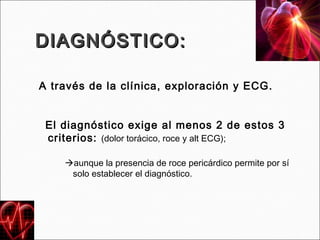 DIAGNÓSTICO:

A través de la clínica, exploración y ECG.


 El diagnóstico exige al menos 2 de estos 3
 criterios: (dolor torácico, roce y alt ECG);

    aunque la presencia de roce pericárdico permite por sí
     solo establecer el diagnóstico.
 