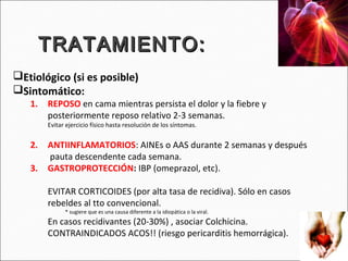 TRATAMIENTO:
Etiológico (si es posible)
Sintomático:
   1.   REPOSO en cama mientras persista el dolor y la fiebre y
        posteriormente reposo relativo 2-3 semanas.
        Evitar ejercicio físico hasta resolución de los síntomas.


   2.   ANTIINFLAMATORIOS: AINEs o AAS durante 2 semanas y después
        pauta descendente cada semana.
   3.   GASTROPROTECCIÓN: IBP (omeprazol, etc).

        EVITAR CORTICOIDES (por alta tasa de recidiva). Sólo en casos
        rebeldes al tto convencional.
              * sugiere que es una causa diferente a la idiopática o la viral.
        En casos recidivantes (20-30%) , asociar Colchicina.
        CONTRAINDICADOS ACOS!! (riesgo pericarditis hemorrágica).
 
