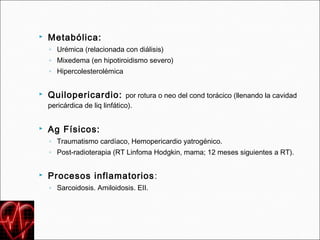   Metabólica:
    ◦ Urémica (relacionada con diálisis)
    ◦ Mixedema (en hipotiroidismo severo)
    ◦ Hipercolesterolémica


   Quilopericardio: por rotura o neo del cond torácico (llenando la cavidad
    pericárdica de liq linfático).


   Ag Físicos:
    ◦ Traumatismo cardíaco, Hemopericardio yatrogénico.
    ◦ Post-radioterapia (RT Linfoma Hodgkin, mama; 12 meses siguientes a RT).


   Procesos inflamatorios :
    ◦ Sarcoidosis. Amiloidosis. EII.
 