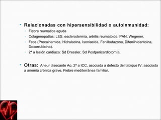   Relacionadas con hipersensibilidad o autoinmunidad:
    ◦ Fiebre reumática aguda
    ◦ Colagenopatías: LES, esclerodermia, artritis reumatoide, PAN, Wegener.
    ◦ Fcos (Procainamida, Hidralacina, Isoniacida, Fenilbutazona, Difenilhidantoína,
      Doxorrubicina).
    ◦ 2ª a lesión cardiaca: Sd Dressler, Sd Postpericardiotomía.


   Otras: Aneur disecante Ao, 2ª a ICC, asociada a defecto del tabique IV, asociada
    a anemia crónica grave, Fiebre mediterránea familiar.
 