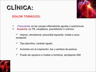 CLÍNICA:
 DOLOR TORÁCICO:


     Frecuente en las causas inflamatorias agudas o autoinmune
     Ausente: en TB, neoplásica, posradiación o urémica

      Intenso, retrosternal, precordial izquierdo, irradia a zona
     escapular.

      Tipo pleurítico, carácter agudo.

      Aumenta con la inspiración, tos y cambios de postura.

      Puede ser opresivo e irradiar a hombros, semejando IAM
 