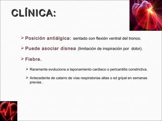 CLÍNICA:

  Posición antiálgica: sentado con flexión ventral del tronco.

  Puede asociar disnea (limitación de inspiración por dolor).

  Fiebre.

    Raramente evoluciona a taponamiento cardiaco o pericarditis constrictiva.

    Antecedente de catarro de vías respiratorias altas o sd gripal en semanas
     previas .
 