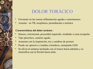 DOLOR TORÁCICO
 Frecuente en las causas inflamatorias agudas o autoinmunes
 Ausente : en TB, neoplásica, posradiación o urémica
Características del dolor torácico :
 Intenso, retrosternal, precordial izquierdo, irradiado a zona escapular.
 Tipo pleurítico, carácter agudo.
 Aumenta con la inspiración, tos y cambios de postura
 Puede ser opresivo e irradiar a hombros, semejando IAM
 Se alivia al sentarse inclinado con el tronco hacia adelante y se
intensifica con la flexión hacia atrás.
 
