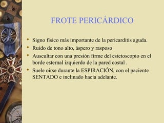FROTE PERICÁRDICO
 Signo físico más importante de la pericarditis aguda.
 Ruido de tono alto, áspero y rasposo
 Auscultar con una presión firme del estetoscopio en el
borde esternal izquierdo de la pared costal .
 Suele oírse durante la ESPIRACIÓN, con el paciente
SENTADO e inclinado hacia adelante.
 