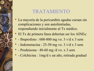 TRATAMIENTO
 La mayoría de la pericarditis agudas cursan sin
complicaciones y son autolimitadas,
respondiendo inicialmente al Tx médico.
 El Tx de primera línea deberían ser los AINEs:
 - Ibuprofeno : 600-800 mg vo. 3 v/d x 3 sem
 - Indometacina : 25-50 mg vo. 3 v/d x 3 sem
 - Prednisona : 40-60 mg /d vo. x 3 sem
 - Colchicina : 1mg/d x un año, retirada gradual
 