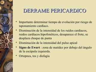 DERRAME PERICARDICODERRAME PERICARDICO
 Importante determinar tiempo de evolución por riesgo de
taponamiento cardíaco.
 Disminución de la intensidad de los ruidos cardiacos,
ruidos cardíacos hipofonéticos, desaparece el frote, se
desplaza choque de punta
 Disminución de la intensidad del pulso apical
 Signo de Ewart : zona de matidez por debajo del ángulo
de la escápula izquierda.
 Ortopnea, tos y disfagia
 