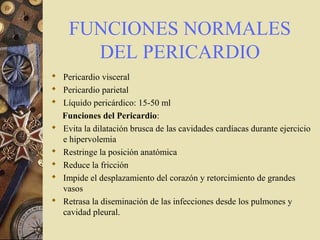 FUNCIONES NORMALES
DEL PERICARDIO
 Pericardio visceral
 Pericardio parietal
 Líquido pericárdico: 15-50 ml
Funciones del Pericardio:
 Evita la dilatación brusca de las cavidades cardíacas durante ejercicio
e hipervolemia
 Restringe la posición anatómica
 Reduce la fricción
 Impide el desplazamiento del corazón y retorcimiento de grandes
vasos
 Retrasa la diseminación de las infecciones desde los pulmones y
cavidad pleural.
 