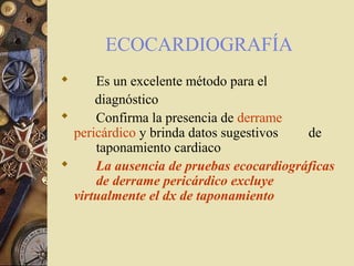 ECOCARDIOGRAFÍA
 Es un excelente método para el
diagnóstico
 Confirma la presencia de derrame
pericárdico y brinda datos sugestivos de
taponamiento cardiaco
 La ausencia de pruebas ecocardiográficas
de derrame pericárdico excluye
virtualmente el dx de taponamiento
 