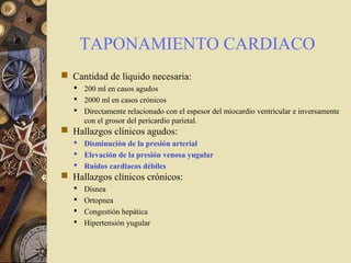 TAPONAMIENTO CARDIACO
 Cantidad de líquido necesaria:
 200 ml en casos agudos
 2000 ml en casos crónicos
 Directamente relacionado con el espesor del miocardio ventricular e inversamente
con el grosor del pericardio parietal.
 Hallazgos clínicos agudos:
 Disminución de la presión arterial
 Elevación de la presión venosa yugular
 Ruidos cardiacos débiles
 Hallazgos clínicos crónicos:
 Disnea
 Ortopnea
 Congestión hepática
 Hipertensión yugular
 