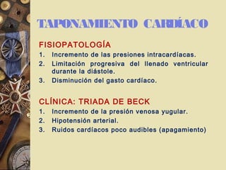 TAPONAMIENTO CARDÍACO
FISIOPATOLOGÍA
1. Incremento de las presiones intracardíacas.
2. Limitación progresiva del llenado ventricular
durante la diástole.
3. Disminución del gasto cardíaco.
CLÍNICA: TRIADA DE BECK
1. Incremento de la presión venosa yugular.
2. Hipotensión arterial.
3. Ruidos cardíacos poco audibles (apagamiento)
 