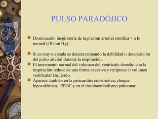 PULSO PARADÓJICO
 Disminución inspiratoria de la presión arterial sistólica > a lo
normal (10 mm Hg).
 Si es muy marcada se detecta palpando la debilidad o desaparición
del pulso arterial durante la inspiración.
 El incremento normal del volumen del ventrículo derecho con la
inspiración reduce de una forma excesiva y recíproca el volumen
ventricular izquierdo.
 Aparece también en la pericarditis constrictiva, choque
hipovolémico, EPOC y en el tromboembolismo pulmonar.
 