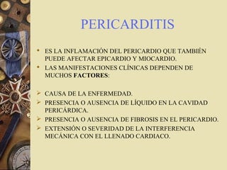 PERICARDITIS
 ES LA INFLAMACIÓN DEL PERICARDIO QUE TAMBIÉN
PUEDE AFECTAR EPICARDIO Y MIOCARDIO.
 LAS MANIFESTACIONES CLÍNICAS DEPENDEN DE
MUCHOS FACTORES:
 CAUSA DE LA ENFERMEDAD.
 PRESENCIA O AUSENCIA DE LÍQUIDO EN LA CAVIDAD
PERICÁRDICA.
 PRESENCIA O AUSENCIA DE FIBROSIS EN EL PERICARDIO.
 EXTENSIÓN O SEVERIDAD DE LA INTERFERENCIA
MECÁNICA CON EL LLENADO CARDIACO.
 