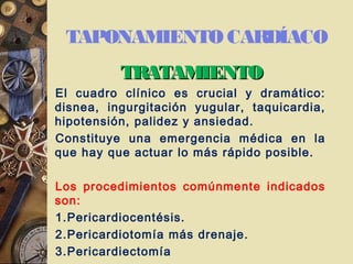 TAPONAMIENTO CARDÍACO
TRATAMIENTOTRATAMIENTO
El cuadro clínico es crucial y dramático:
disnea, ingurgitación yugular, taquicardia,
hipotensión, palidez y ansiedad.
Constituye una emergencia médica en la
que hay que actuar lo más rápido posible.
Los procedimientos comúnmente indicados
son:
1.Pericardiocentésis.
2.Pericardiotomía más drenaje.
3.Pericardiectomía
 
