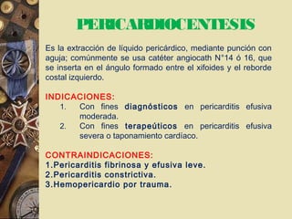 PERICARDIOCENTESIS
Es la extracción de líquido pericárdico, mediante punción con
aguja; comúnmente se usa catéter angiocath N°14 ó 16, que
se inserta en el ángulo formado entre el xifoides y el reborde
costal izquierdo.
INDICACIONES:
1. Con fines diagnósticos en pericarditis efusiva
moderada.
2. Con fines terapeúticos en pericarditis efusiva
severa o taponamiento cardíaco.
CONTRAINDICACIONES:
1.Pericarditis fibrinosa y efusiva leve.
2.Pericarditis constrictiva.
3.Hemopericardio por trauma.
 