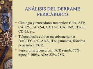 ANÁLISIS DEL DERRAMEANÁLISIS DEL DERRAME
PERICÁRDICOPERICÁRDICO
 Citología y marcadores tumorales: CEA, AFP,
CA 125, CA 72-4, CA 15-3, CA 19-9, CD-30,
CD-25, etc.
 Tuberculosis: cultivo mycobacterium o
BACTEC-460, ADA, IFN-gammma, lisozima
pericárdica, PCR.
 Pericarditis tuberculosa: PCR sensib. 75%,
especif. 100%, ADA 83%, 78%.
 