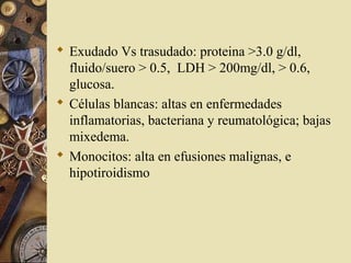  Exudado Vs trasudado: proteina >3.0 g/dl,
fluido/suero > 0.5, LDH > 200mg/dl, > 0.6,
glucosa.
 Células blancas: altas en enfermedades
inflamatorias, bacteriana y reumatológica; bajas
mixedema.
 Monocitos: alta en efusiones malignas, e
hipotiroidismo
 