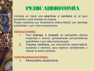 PERICARDIOTOMÍA
Consiste en hacer una abertura o ventana en el saco
pericárdico, para drenaje y/o biopsia.
Puede realizarse por toracotomía ántero-lateral, por abordaje
subxifoideo o por video toracoscopía.
INDICACIONES:
1. Para drenaje o biopsia en pericarditis efusiva
moderada o severa, generalmente pericardiotomía
subxifoidea o por video-toracoscopía.
2. Trauma cardíaco, por toracotomía ántero-lateral,
izquierda o derecha, para explorar ampliamente y
reparar la lesión cardíaca.
CONTRAINDICACIONES:
1. Pericarditis constrictiva.
 