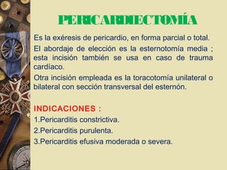 PERICARDIECTOMÍA
Es la exéresis de pericardio, en forma parcial o total.
El abordaje de elección es la esternotomía media ;
esta incisión también se usa en caso de trauma
cardíaco.
Otra incisión empleada es la toracotomía unilateral o
bilateral con sección transversal del esternón.
INDICACIONES :
1.Pericarditis constrictiva.
2.Pericarditis purulenta.
3.Pericarditis efusiva moderada o severa.
 