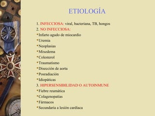 ETIOLOGÍA
1. INFECCIOSA: viral, bacteriana, TB, hongos
2. NO INFECCIOSA:
Infarto agudo de miocardio
Uremia
Neoplasias
Mixedema
Colesterol
Traumatismo
Disección de aorta
Posradiación
Idiopáticas
3. HIPERSENSIBILIDAD O AUTOINMUNE
Fiebre reumática
Colagenopatías
Fármacos
Secundaria a lesión cardíaca
 