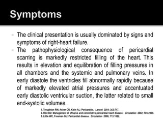    The clinical presentation is usually dominated by signs and
    symptoms of right-heart failure.
   The pathophysiological consequence of pericardial
    scarring is markedly restricted filling of the heart. This
    results in elevation and equilibration of filling pressures in
    all chambers and the systemic and pulmonary veins. In
    early diastole the ventricles fill abnormally rapidly because
    of markedly elevated atrial pressures and accentuated
    early diastolic ventricular suction, the latter related to small
    end-systolic volumes.
               1. Troughton RW, Asher CR, Klein AL: Pericarditis. Lancet 2004; 363:717.
               2. Hoit BD: Management of effusive and constrictive pericardial heart disease. Circulation 2002; 105:2939.
               3. Little WC, Freeman GL: Pericardial disease. Circulation 2006; 113:1622.
 
