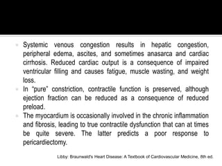    Systemic venous congestion results in hepatic congestion,
    peripheral edema, ascites, and sometimes anasarca and cardiac
    cirrhosis. Reduced cardiac output is a consequence of impaired
    ventricular filling and causes fatigue, muscle wasting, and weight
    loss.
   In “pure” constriction, contractile function is preserved, although
    ejection fraction can be reduced as a consequence of reduced
    preload.
   The myocardium is occasionally involved in the chronic inflammation
    and fibrosis, leading to true contractile dysfunction that can at times
    be quite severe. The latter predicts a poor response to
    pericardiectomy.
                 Libby: Braunwald's Heart Disease: A Textbook of Cardiovascular Medicine, 8th ed.
 