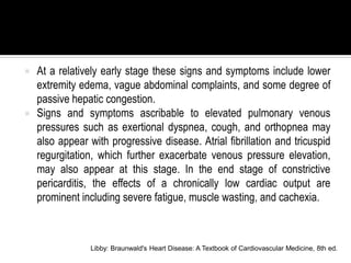    At a relatively early stage these signs and symptoms include lower
    extremity edema, vague abdominal complaints, and some degree of
    passive hepatic congestion.
   Signs and symptoms ascribable to elevated pulmonary venous
    pressures such as exertional dyspnea, cough, and orthopnea may
    also appear with progressive disease. Atrial fibrillation and tricuspid
    regurgitation, which further exacerbate venous pressure elevation,
    may also appear at this stage. In the end stage of constrictive
    pericarditis, the effects of a chronically low cardiac output are
    prominent including severe fatigue, muscle wasting, and cachexia.



                Libby: Braunwald's Heart Disease: A Textbook of Cardiovascular Medicine, 8th ed.
 