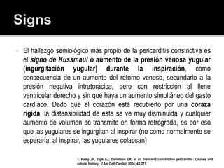    El hallazgo semiológico más propio de la pericarditis constrictiva es
    el signo de Kussmaul o aumento de la presión venosa yugular
    (ingurgitación yugular) durante la inspiración, como
    consecuencia de un aumento del retorno venoso, secundario a la
    presión negativa intratorácica, pero con restricción al llene
    ventricular derecho y sin que haya un aumento simultáneo del gasto
    cardíaco. Dado que el corazón está recubierto por una coraza
    rígida, la distensibilidad de este se ve muy disminuida y cualquier
    aumento de volumen se transmite en forma retrógrada, es por eso
    que las yugulares se ingurgitan al inspirar (no como normalmente se
    esperaría: al inspirar, las yugulares colapsan)

                       1. Haley JH, Tajik AJ, Danielson GK, et al: Transient constrictive pericarditis: Causes and
                       natural history. J Am Coll Cardiol 2004; 43:271.
 