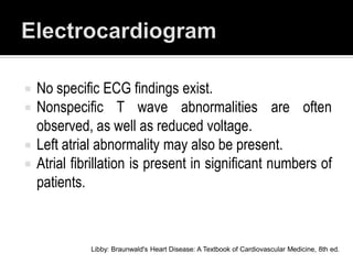  No specific ECG findings exist.
 Nonspecific T wave abnormalities are often
  observed, as well as reduced voltage.
 Left atrial abnormality may also be present.
 Atrial fibrillation is present in significant numbers of
  patients.



            Libby: Braunwald's Heart Disease: A Textbook of Cardiovascular Medicine, 8th ed.
 