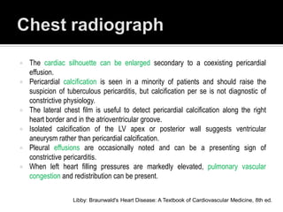   The cardiac silhouette can be enlarged secondary to a coexisting pericardial
    effusion.
   Pericardial calcification is seen in a minority of patients and should raise the
    suspicion of tuberculous pericarditis, but calcification per se is not diagnostic of
    constrictive physiology.
   The lateral chest film is useful to detect pericardial calcification along the right
    heart border and in the atrioventricular groove.
   Isolated calcification of the LV apex or posterior wall suggests ventricular
    aneurysm rather than pericardial calcification.
   Pleural effusions are occasionally noted and can be a presenting sign of
    constrictive pericarditis.
   When left heart filling pressures are markedly elevated, pulmonary vascular
    congestion and redistribution can be present.


                   Libby: Braunwald's Heart Disease: A Textbook of Cardiovascular Medicine, 8th ed.
 