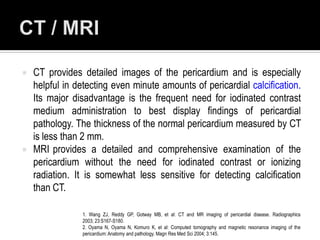    CT provides detailed images of the pericardium and is especially
    helpful in detecting even minute amounts of pericardial calcification.
    Its major disadvantage is the frequent need for iodinated contrast
    medium administration to best display findings of pericardial
    pathology. The thickness of the normal pericardium measured by CT
    is less than 2 mm.
   MRI provides a detailed and comprehensive examination of the
    pericardium without the need for iodinated contrast or ionizing
    radiation. It is somewhat less sensitive for detecting calcification
    than CT.

                1. Wang ZJ, Reddy GP, Gotway MB, et al: CT and MR imaging of pericardial disease. Radiographics
                2003; 23:S167-S180.
                2. Oyama N, Oyama N, Komuro K, et al: Computed tomography and magnetic resonance imaging of the
                pericardium: Anatomy and pathology. Magn Res Med Sci 2004; 3:145.
 