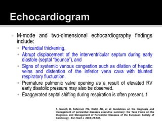    M-mode and two-dimensional echocardiography findings
    include:
     Pericardial thickening,
     Abrupt displacement of the interventricular septum during early
      diastole (septal “bounce”), and
     Signs of systemic venous congestion such as dilation of hepatic
      veins and distention of the inferior vena cava with blunted
      respiratory fluctuation.
     Premature pulmonic valve opening as a result of elevated RV
      early diastolic pressure may also be observed.
     Exaggerated septal shifting during respiration is often present. 1

                       1. Maisch B, Seferovic PM, Ristic AD, et al: Guidelines on the diagnosis and
                       management of pericardial diseases executive summary; the Task Force on the
                       Diagnosis and Management of Pericardial Diseases of the European Society of
                       Cardiology. Eur Heart J 2004; 25:587.
 