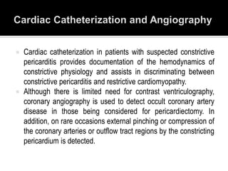  Cardiac catheterization in patients with suspected constrictive
  pericarditis provides documentation of the hemodynamics of
  constrictive physiology and assists in discriminating between
  constrictive pericarditis and restrictive cardiomyopathy.
 Although there is limited need for contrast ventriculography,
  coronary angiography is used to detect occult coronary artery
  disease in those being considered for pericardiectomy. In
  addition, on rare occasions external pinching or compression of
  the coronary arteries or outflow tract regions by the constricting
  pericardium is detected.
 