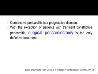    Constrictive pericarditis is a progressive disease.
   With the exception of patients with transient constrictive
    pericarditis, surgical pericardiectomy is the only
    definitive treatment.




              Libby: Braunwald's Heart Disease: A Textbook of Cardiovascular Medicine, 8th ed.
 