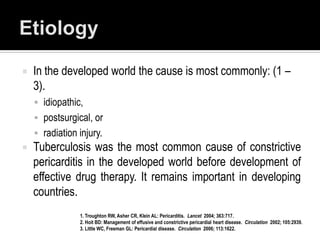    In the developed world the cause is most commonly: (1 –
    3).
     idiopathic,
     postsurgical, or
     radiation injury.
   Tuberculosis was the most common cause of constrictive
    pericarditis in the developed world before development of
    effective drug therapy. It remains important in developing
    countries.
                1. Troughton RW, Asher CR, Klein AL: Pericarditis. Lancet 2004; 363:717.
                2. Hoit BD: Management of effusive and constrictive pericardial heart disease. Circulation 2002; 105:2939.
                3. Little WC, Freeman GL: Pericardial disease. Circulation 2006; 113:1622.
 