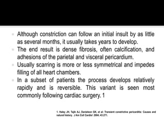    Although constriction can follow an initial insult by as little
    as several months, it usually takes years to develop.
   The end result is dense fibrosis, often calcification, and
    adhesions of the parietal and visceral pericardium.
   Usually scarring is more or less symmetrical and impedes
    filling of all heart chambers.
   In a subset of patients the process develops relatively
    rapidly and is reversible. This variant is seen most
    commonly following cardiac surgery. 1

                      1. Haley JH, Tajik AJ, Danielson GK, et al: Transient constrictive pericarditis: Causes and
                      natural history. J Am Coll Cardiol 2004; 43:271.
 