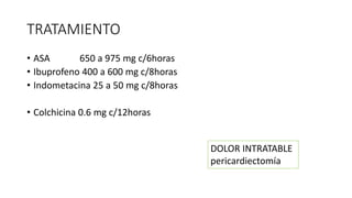 TRATAMIENTO
• ASA 650 a 975 mg c/6horas
• Ibuprofeno 400 a 600 mg c/8horas
• Indometacina 25 a 50 mg c/8horas
• Colchicina 0.6 mg c/12horas
DOLOR INTRATABLE
pericardiectomía
 
