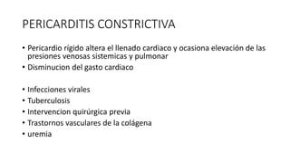 PERICARDITIS CONSTRICTIVA
• Pericardio rígido altera el llenado cardiaco y ocasiona elevación de las
presiones venosas sistemicas y pulmonar
• Disminucion del gasto cardiaco
• Infecciones virales
• Tuberculosis
• Intervencion quirúrgica previa
• Trastornos vasculares de la colágena
• uremia
 