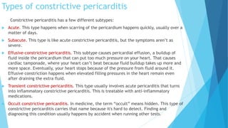 Types of constrictive pericarditis
Constrictive pericarditis has a few different subtypes:
 Acute. This type happens when scarring of the pericardium happens quickly, usually over a
matter of days.
 Subacute. This type is like acute constrictive pericarditis, but the symptoms aren’t as
severe.
 Effusive-constrictive pericarditis. This subtype causes pericardial effusion, a buildup of
fluid inside the pericardium that can put too much pressure on your heart. That causes
cardiac tamponade, where your heart can’t beat because fluid buildup takes up more and
more space. Eventually, your heart stops because of the pressure from fluid around it.
Effusive constriction happens when elevated filling pressures in the heart remain even
after draining the extra fluid.
 Transient constrictive pericarditis. This type usually involves acute pericarditis that turns
into inflammatory constrictive pericarditis. This is treatable with anti-inflammatory
medications.
 Occult constrictive pericarditis. In medicine, the term “occult” means hidden. This type of
constrictive pericarditis carries that name because it's hard to detect. Finding and
diagnosing this condition usually happens by accident when running other tests.
 