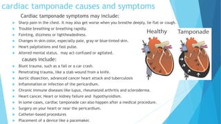 cardiac tamponade causes and symptoms
Cardiac tamponade symptoms may include:
 Sharp pain in the chest. It may also get worse when you breathe deeply, lie flat or cough.
 Trouble breathing or breathing rapidly.
 Fainting, dizziness or lightheadedness.
 Changes in skin color, especially pale, gray or blue-tinted skin.
 Heart palpitations and fast pulse.
 Altered mental status. may act confused or agitated.
causes include:
 Blunt trauma, such as a fall or a car crash.
 Penetrating trauma, like a stab wound from a knife.
 Aortic dissection, advanced cancer heart attack and tuberculosis
 Inflammation or infection of the pericardium.
 Chronic immune diseases like lupus, rheumatoid arthritis and scleroderma.
 Heart cancer, Heart or kidney failure and hypothyroidism.
 In some cases, cardiac tamponade can also happen after a medical procedure.
 Surgery on your heart or near the pericardium.
 Catheter-based procedures
 Placement of a device like a pacemaker.
 