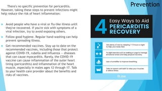 Prevention
There's no specific prevention for pericarditis.
However, taking these steps to prevent infections might
help reduce the risk of heart inflammation:
 Avoid people who have a viral or flu-like illness until
they've recovered. If you're sick with symptoms of a
viral infection, try to avoid exposing others.
 Follow good hygiene. Regular hand-washing can help
prevent spreading illness.
 Get recommended vaccines. Stay up to date on the
recommended vaccines, including those that protect
against COVID-19, rubella and influenza — diseases
that can cause myocarditis. Rarely, the COVID-19
vaccine can cause inflammation of the outer heart
lining (pericarditis) and inflammation of the heart
muscle, especially in males ages 12 through 17. Talk
to your health care provider about the benefits and
risks of vaccines.
 