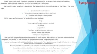 Symptoms
Chest pain is the most common symptom of pericarditis. It usually feels sharp or stabbing.
However, some people have dull, achy or pressure-like chest pain.
Pericarditis pain usually occurs behind the breastbone or on the left side of the chest. The pain
may:
 Spread to the left shoulder and neck
 Get worse when coughing, lying down or taking a deep breath
 Get better when sitting up or leaning forward
Other signs and symptoms of pericarditis may include:
Cough
Fatigue or general feeling of weakness or being sick
Leg swelling
Low-grade fever
Pounding or racing heartbeat (heart palpitations)
Shortness of breath when lying down
Swelling of the belly (abdomen)
The specific symptoms depend on the type of pericarditis. Pericarditis is grouped into different
categories, according to the pattern of symptoms and how long symptoms last.
Acute pericarditis begins suddenly but doesn't last longer than three weeks. Future episodes can occur. It may be difficult to tell the difference
between acute pericarditis and pain due to a heart attack.
Recurrent pericarditis occurs about four to six weeks after an episode of acute pericarditis with no symptoms in between.
Incessant pericarditis lasts about four to six weeks but less than three months. The symptoms are continuous.
Chronic constrictive pericarditis usually develops slowly and lasts longer than three months.
 