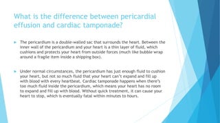 What is the difference between pericardial
effusion and cardiac tamponade?
 The pericardium is a double-walled sac that surrounds the heart. Between the
inner wall of the pericardium and your heart is a thin layer of fluid, which
cushions and protects your heart from outside forces (much like bubble wrap
around a fragile item inside a shipping box).
 Under normal circumstances, the pericardium has just enough fluid to cushion
your heart, but not so much fluid that your heart can’t expand and fill up
with blood with every heartbeat. Cardiac tamponade happens when there’s
too much fluid inside the pericardium, which means your heart has no room
to expand and fill up with blood. Without quick treatment, it can cause your
heart to stop, which is eventually fatal within minutes to hours.
 