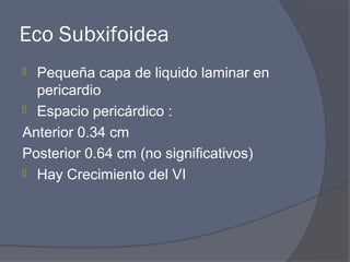 Eco Subxifoidea
 Pequeña capa de liquido laminar en
  pericardio
 Espacio pericárdico :

Anterior 0.34 cm
Posterior 0.64 cm (no significativos)
 Hay Crecimiento del VI
 