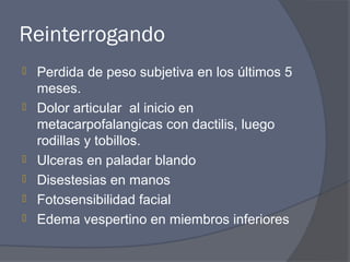 Reinterrogando
   Perdida de peso subjetiva en los últimos 5
    meses.
   Dolor articular al inicio en
    metacarpofalangicas con dactilis, luego
    rodillas y tobillos.
   Ulceras en paladar blando
   Disestesias en manos
   Fotosensibilidad facial
   Edema vespertino en miembros inferiores
 